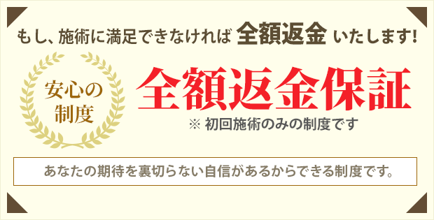 全額返金保証。もし施術に満足できなければ全額返金いたします。あなたの期待を裏切らない自信があるからできる制度です。